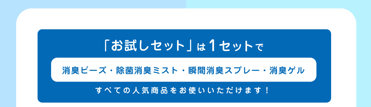 「お試しセット」は1セットで「消臭ビーズ・除菌消臭ミスト・瞬間消臭スプレー・消臭ゲル」すべての人気商品をお使いいただけます！