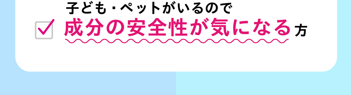 子ども・ペットがいるので成分の安全性が気になる方