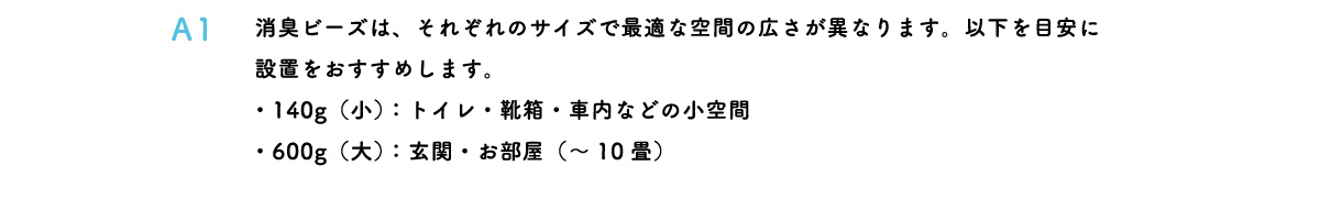 消臭ビーズは、それぞれのサイズで最適な空間の広さが異なります。以下を目安に設置をおすすめします。・140g（小）：トイレ・靴箱・車内などの小空間・600g（大）：玄関・お部屋（～10畳）