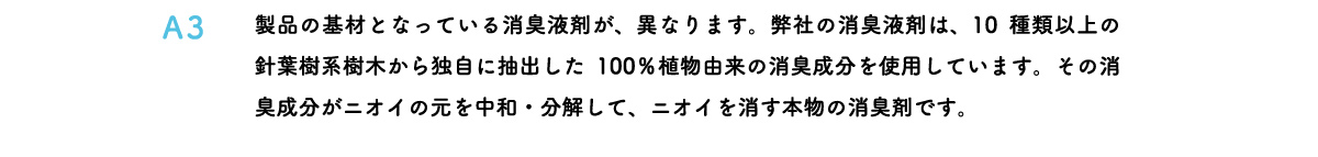 製品の基材となっている消臭液剤が、異なります。弊社の消臭液剤は、10種類以上の針葉樹系樹木から独自に抽出した100％植物由来の消臭成分を使用しています。その消臭成分がニオイの元を中和・分解して、ニオイを消す本物の消臭剤です。
