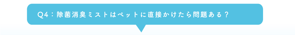 Q4：除菌消臭ミストはペットに直接かけたら問題ある？