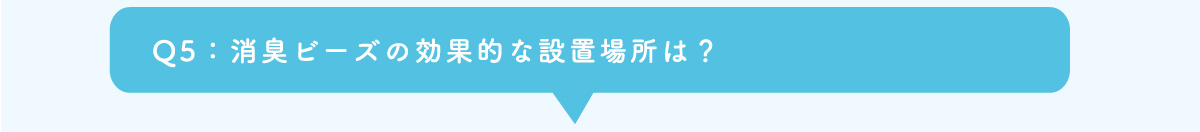 Q5：消臭ビーズの効果的な設置場所は？