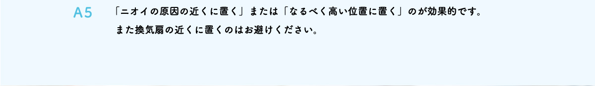 「ニオイの原因の近くに置く」または「なるべく高い位置に置く」のが効果的です。また換気扇の近くに置くのはお避けください。