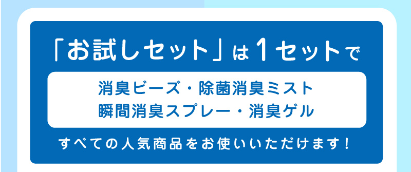 「お試しセット」は1セットで「消臭ビーズ・除菌消臭ミスト・瞬間消臭スプレー・消臭ゲル」すべての人気商品をお使いいただけます！
