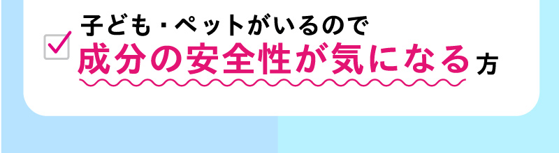 子ども・ペットがいるので成分の安全性が気になる方