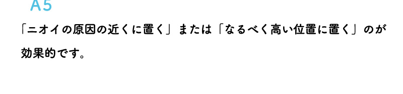 「ニオイの原因の近くに置く」または「なるべく高い位置に置く」のが効果的です。また換気扇の近くに置くのはお避けください。